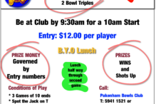 Tuesday 2 Bowl Triples Be at Club by 9:30am for a 10am Start. Entry: $12.00 per player. B.Y.O Lunch. Lunch half way through second game. PRIZE MONEY Governed by Entry numbers. PRIZES WINS and Shots Up. Conditions of Play *3 Games of 10 ends* Spot the Jack on T * Clothing: Mufti. Call: Pakenham Bowls Club T: 5941 1521 or Terry McRedmond M: 0411 805 826or on Sheet in Club House.