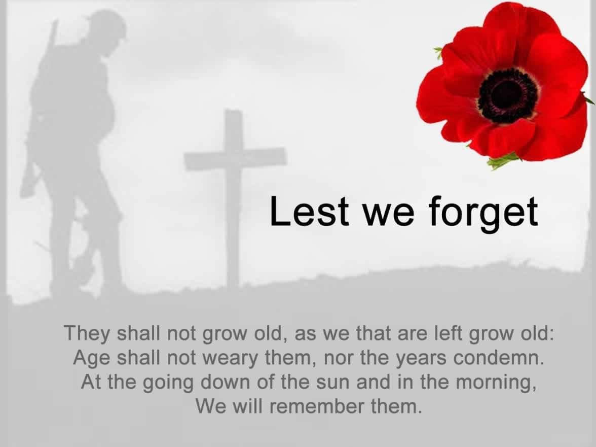 Lest we forget - They shall not grow old as we grow old: Age shall not weary them, nor the years condemn. At the going down of the sun and in the morning, we will remember them. Lest we forget.