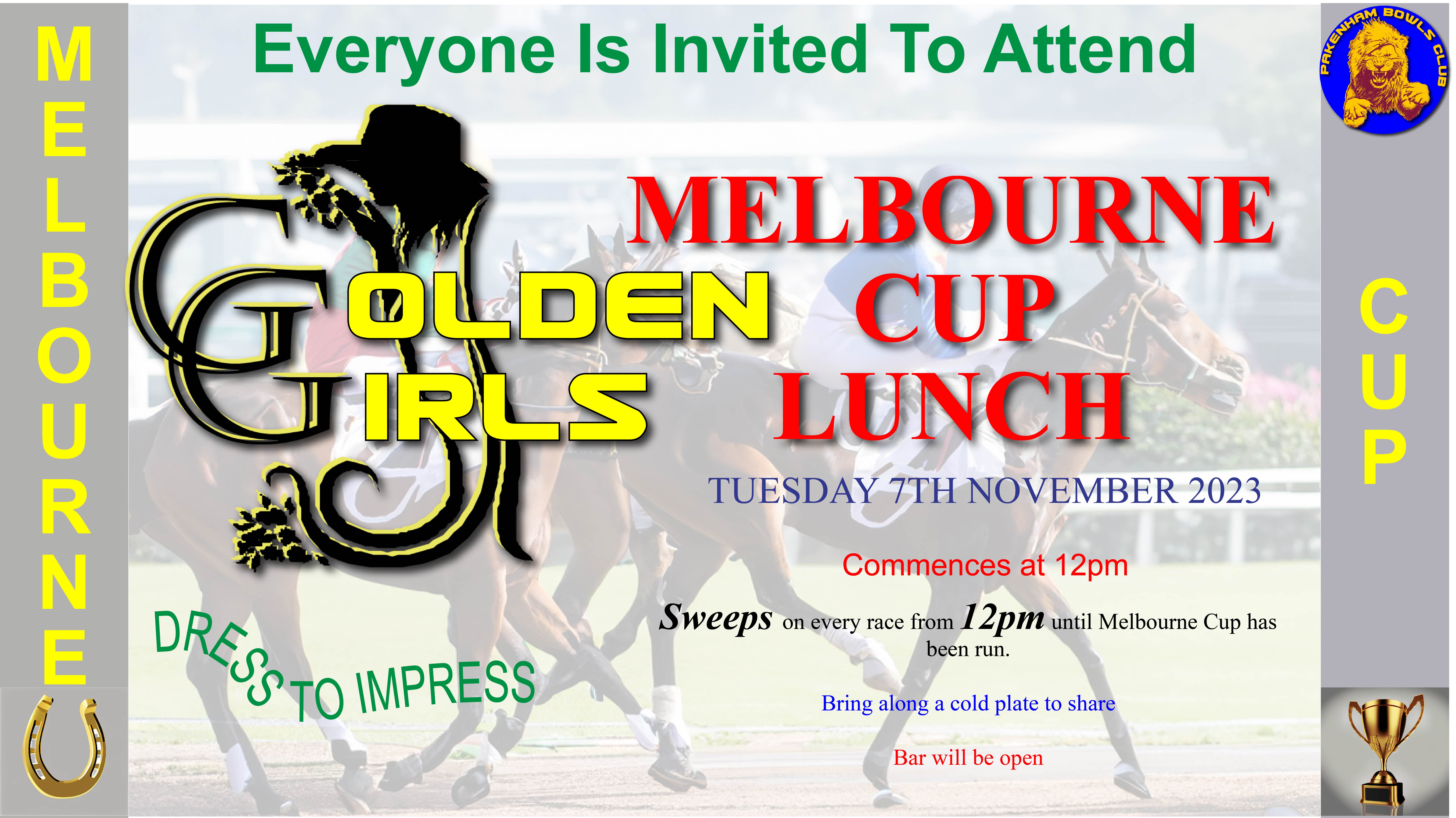 Golden Girls Melbourne Cup Lunch 7th November Everyone Welcome Dress to Impress Tuesday 7th November, Commences at 12pm. Sweeps on every race from 12pm until Melbourne Cup has been run. Bring along a cold plate to share. Bar will be open.